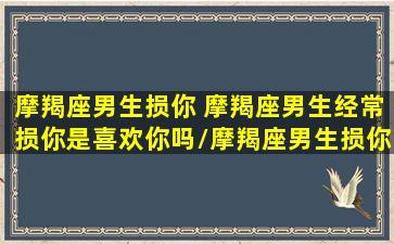 摩羯座男生损你 摩羯座男生经常损你是喜欢你吗/摩羯座男生损你 摩羯座男生经常损你是喜欢你吗-我的网站